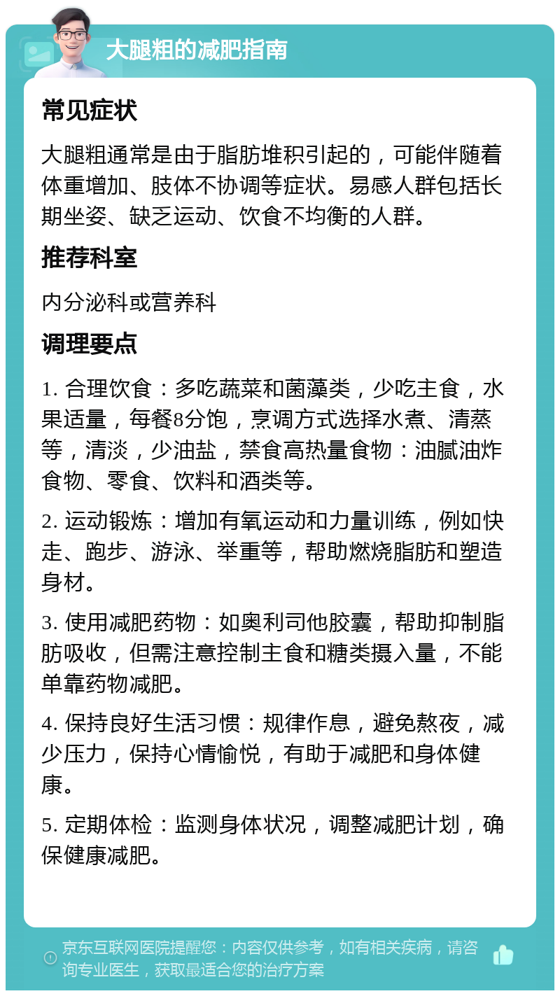 大腿粗的减肥指南 常见症状 大腿粗通常是由于脂肪堆积引起的，可能伴随着体重增加、肢体不协调等症状。易感人群包括长期坐姿、缺乏运动、饮食不均衡的人群。 推荐科室 内分泌科或营养科 调理要点 1. 合理饮食：多吃蔬菜和菌藻类，少吃主食，水果适量，每餐8分饱，烹调方式选择水煮、清蒸等，清淡，少油盐，禁食高热量食物：油腻油炸食物、零食、饮料和酒类等。 2. 运动锻炼：增加有氧运动和力量训练，例如快走、跑步、游泳、举重等，帮助燃烧脂肪和塑造身材。 3. 使用减肥药物：如奥利司他胶囊，帮助抑制脂肪吸收，但需注意控制主食和糖类摄入量，不能单靠药物减肥。 4. 保持良好生活习惯：规律作息，避免熬夜，减少压力，保持心情愉悦，有助于减肥和身体健康。 5. 定期体检：监测身体状况，调整减肥计划，确保健康减肥。