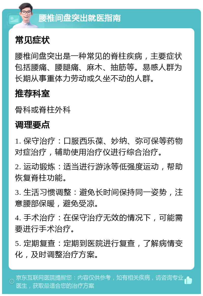 腰椎间盘突出就医指南 常见症状 腰椎间盘突出是一种常见的脊柱疾病，主要症状包括腰痛、腰腿痛、麻木、抽筋等。易感人群为长期从事重体力劳动或久坐不动的人群。 推荐科室 骨科或脊柱外科 调理要点 1. 保守治疗：口服西乐葆、妙纳、弥可保等药物对症治疗，辅助使用治疗仪进行综合治疗。 2. 运动锻炼：适当进行游泳等低强度运动，帮助恢复脊柱功能。 3. 生活习惯调整：避免长时间保持同一姿势，注意腰部保暖，避免受凉。 4. 手术治疗：在保守治疗无效的情况下，可能需要进行手术治疗。 5. 定期复查：定期到医院进行复查，了解病情变化，及时调整治疗方案。