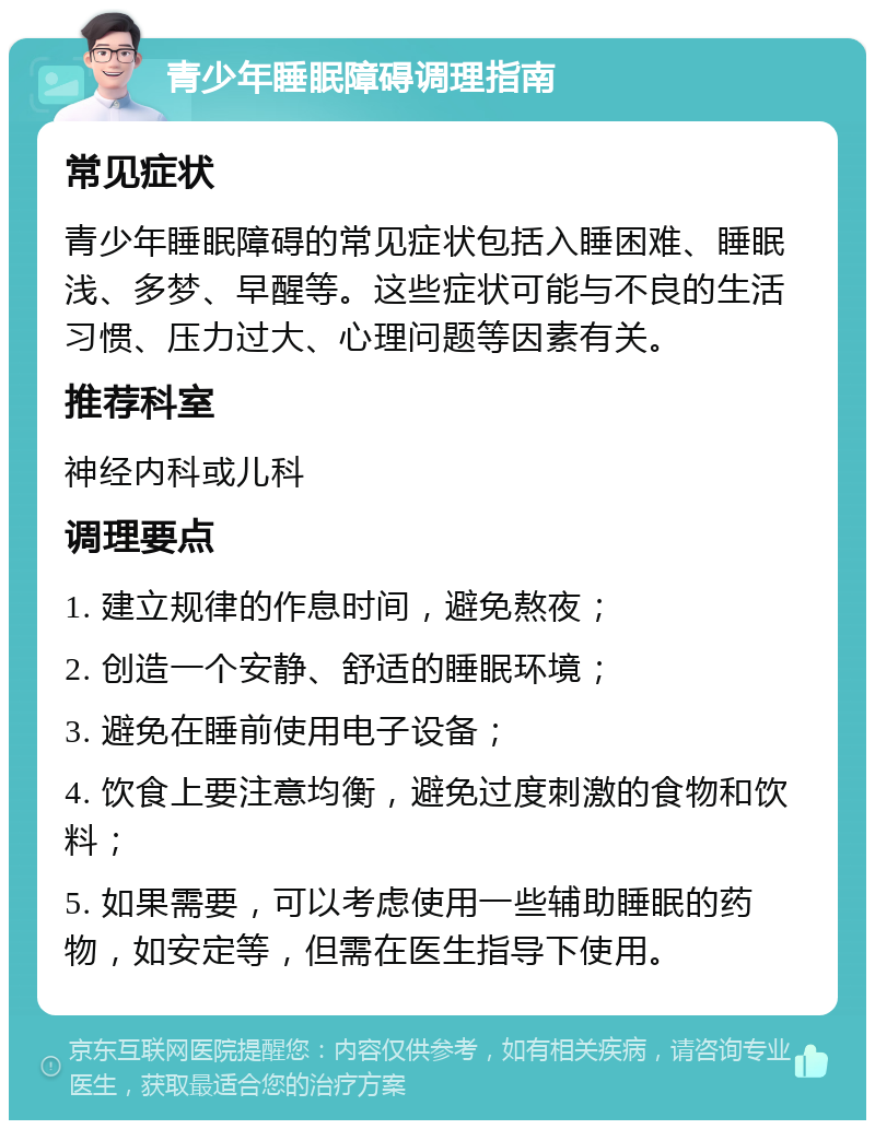 青少年睡眠障碍调理指南 常见症状 青少年睡眠障碍的常见症状包括入睡困难、睡眠浅、多梦、早醒等。这些症状可能与不良的生活习惯、压力过大、心理问题等因素有关。 推荐科室 神经内科或儿科 调理要点 1. 建立规律的作息时间，避免熬夜； 2. 创造一个安静、舒适的睡眠环境； 3. 避免在睡前使用电子设备； 4. 饮食上要注意均衡，避免过度刺激的食物和饮料； 5. 如果需要，可以考虑使用一些辅助睡眠的药物，如安定等，但需在医生指导下使用。