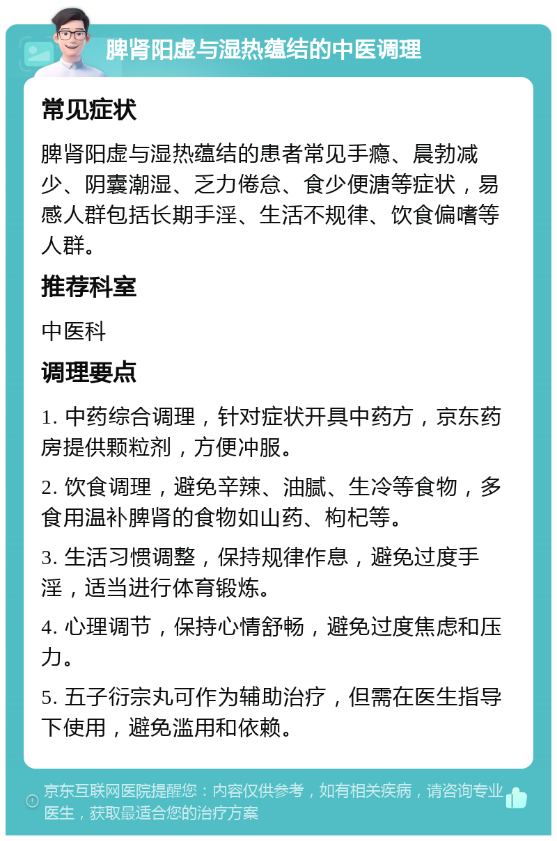 脾肾阳虚与湿热蕴结的中医调理 常见症状 脾肾阳虚与湿热蕴结的患者常见手瘾、晨勃减少、阴囊潮湿、乏力倦怠、食少便溏等症状，易感人群包括长期手淫、生活不规律、饮食偏嗜等人群。 推荐科室 中医科 调理要点 1. 中药综合调理，针对症状开具中药方，京东药房提供颗粒剂，方便冲服。 2. 饮食调理，避免辛辣、油腻、生冷等食物，多食用温补脾肾的食物如山药、枸杞等。 3. 生活习惯调整，保持规律作息，避免过度手淫，适当进行体育锻炼。 4. 心理调节，保持心情舒畅，避免过度焦虑和压力。 5. 五子衍宗丸可作为辅助治疗，但需在医生指导下使用，避免滥用和依赖。