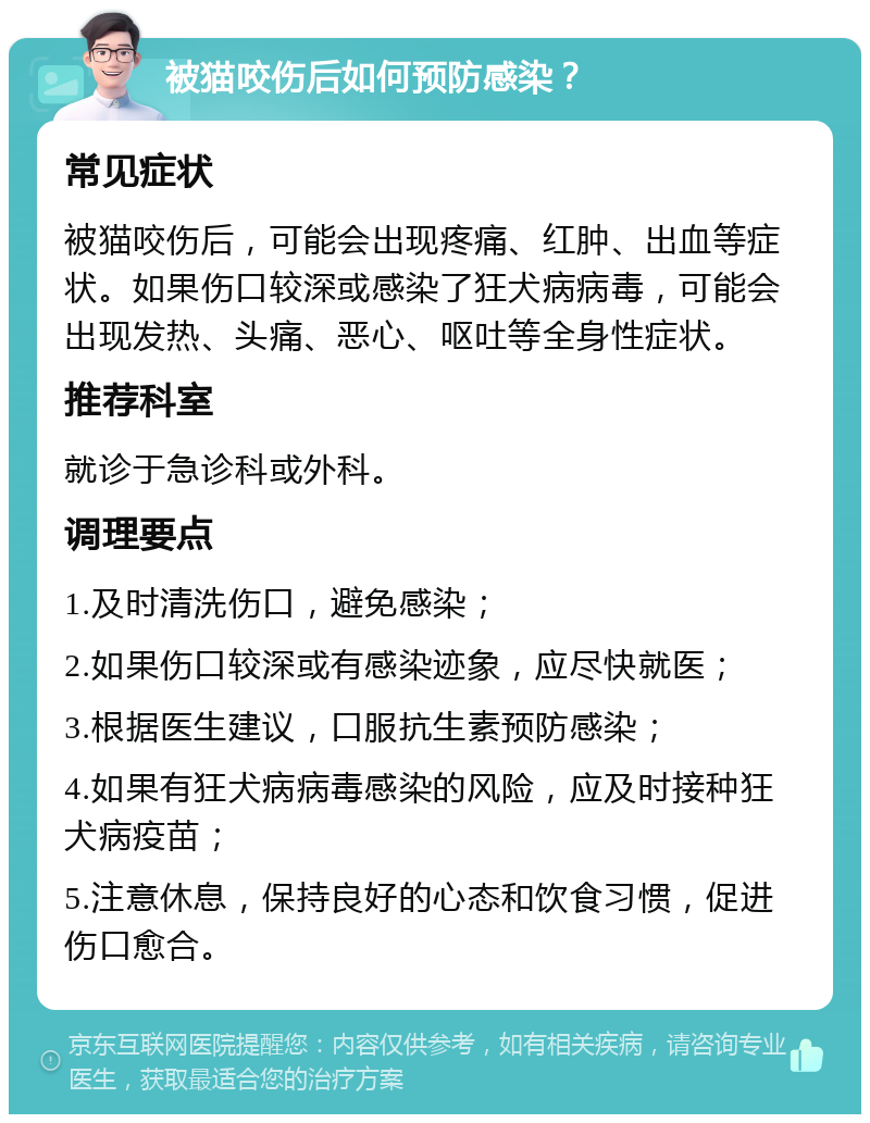 被猫咬伤后如何预防感染？ 常见症状 被猫咬伤后，可能会出现疼痛、红肿、出血等症状。如果伤口较深或感染了狂犬病病毒，可能会出现发热、头痛、恶心、呕吐等全身性症状。 推荐科室 就诊于急诊科或外科。 调理要点 1.及时清洗伤口，避免感染； 2.如果伤口较深或有感染迹象，应尽快就医； 3.根据医生建议，口服抗生素预防感染； 4.如果有狂犬病病毒感染的风险，应及时接种狂犬病疫苗； 5.注意休息，保持良好的心态和饮食习惯，促进伤口愈合。