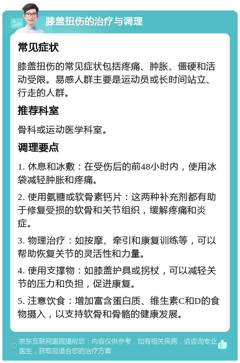 膝盖扭伤的治疗与调理 常见症状 膝盖扭伤的常见症状包括疼痛、肿胀、僵硬和活动受限。易感人群主要是运动员或长时间站立、行走的人群。 推荐科室 骨科或运动医学科室。 调理要点 1. 休息和冰敷：在受伤后的前48小时内，使用冰袋减轻肿胀和疼痛。 2. 使用氨糖或软骨素钙片：这两种补充剂都有助于修复受损的软骨和关节组织，缓解疼痛和炎症。 3. 物理治疗：如按摩、牵引和康复训练等，可以帮助恢复关节的灵活性和力量。 4. 使用支撑物：如膝盖护具或拐杖，可以减轻关节的压力和负担，促进康复。 5. 注意饮食：增加富含蛋白质、维生素C和D的食物摄入，以支持软骨和骨骼的健康发展。