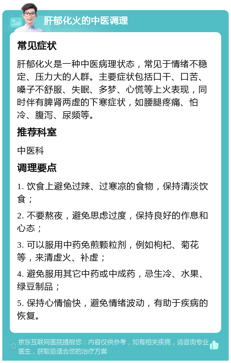 肝郁化火的中医调理 常见症状 肝郁化火是一种中医病理状态，常见于情绪不稳定、压力大的人群。主要症状包括口干、口苦、嗓子不舒服、失眠、多梦、心慌等上火表现，同时伴有脾肾两虚的下寒症状，如腰腿疼痛、怕冷、腹泻、尿频等。 推荐科室 中医科 调理要点 1. 饮食上避免过辣、过寒凉的食物，保持清淡饮食； 2. 不要熬夜，避免思虑过度，保持良好的作息和心态； 3. 可以服用中药免煎颗粒剂，例如枸杞、菊花等，来清虚火、补虚； 4. 避免服用其它中药或中成药，忌生冷、水果、绿豆制品； 5. 保持心情愉快，避免情绪波动，有助于疾病的恢复。