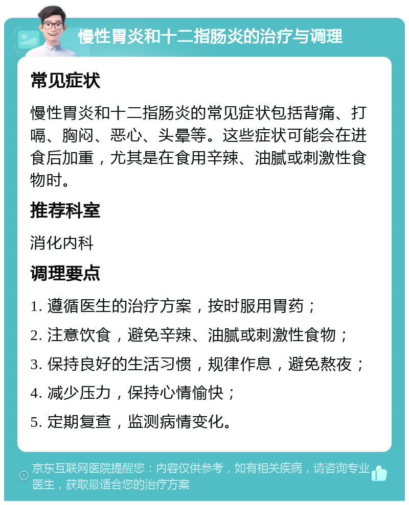 慢性胃炎和十二指肠炎的治疗与调理 常见症状 慢性胃炎和十二指肠炎的常见症状包括背痛、打嗝、胸闷、恶心、头晕等。这些症状可能会在进食后加重，尤其是在食用辛辣、油腻或刺激性食物时。 推荐科室 消化内科 调理要点 1. 遵循医生的治疗方案，按时服用胃药； 2. 注意饮食，避免辛辣、油腻或刺激性食物； 3. 保持良好的生活习惯，规律作息，避免熬夜； 4. 减少压力，保持心情愉快； 5. 定期复查，监测病情变化。