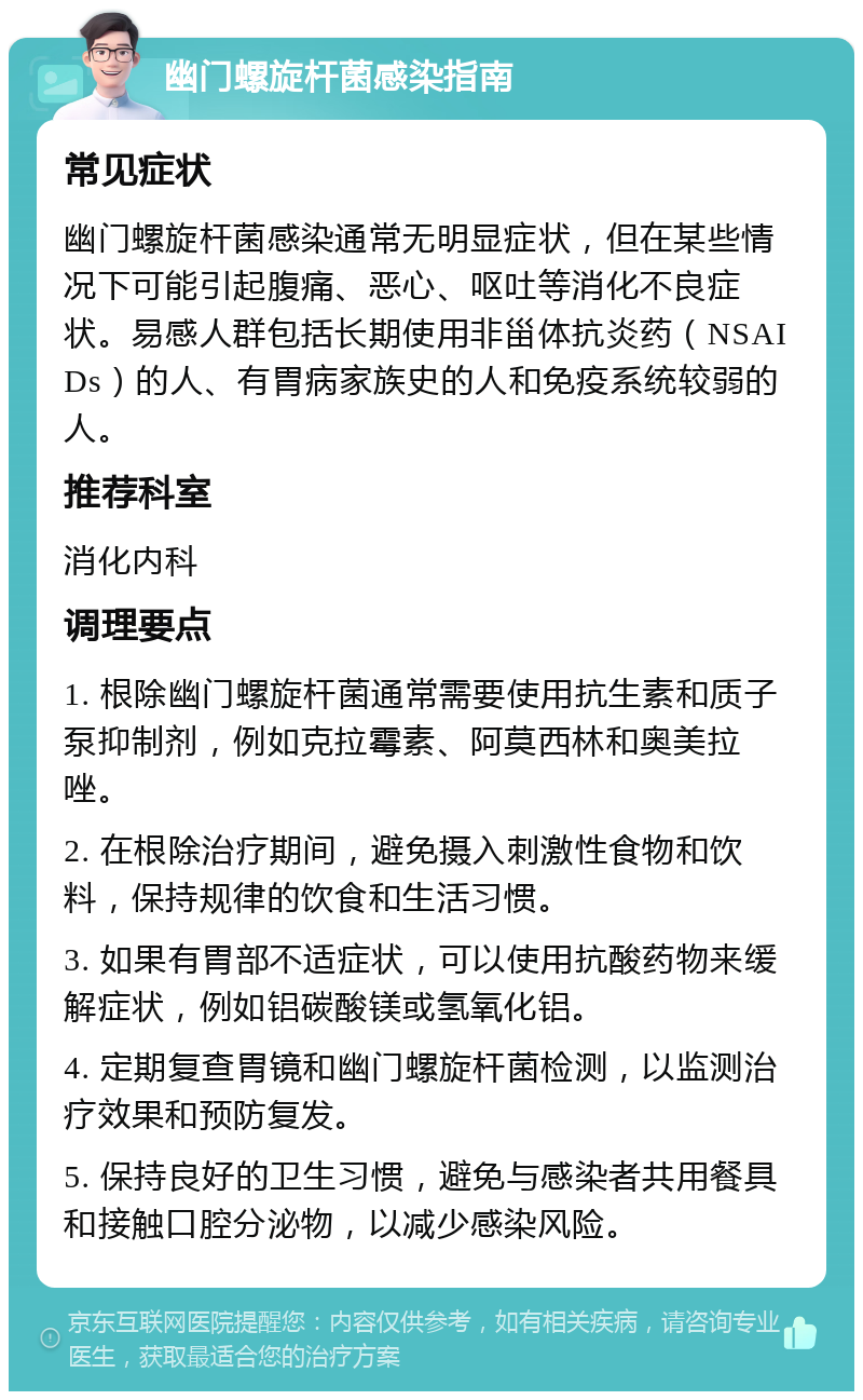 幽门螺旋杆菌感染指南 常见症状 幽门螺旋杆菌感染通常无明显症状，但在某些情况下可能引起腹痛、恶心、呕吐等消化不良症状。易感人群包括长期使用非甾体抗炎药（NSAIDs）的人、有胃病家族史的人和免疫系统较弱的人。 推荐科室 消化内科 调理要点 1. 根除幽门螺旋杆菌通常需要使用抗生素和质子泵抑制剂，例如克拉霉素、阿莫西林和奥美拉唑。 2. 在根除治疗期间，避免摄入刺激性食物和饮料，保持规律的饮食和生活习惯。 3. 如果有胃部不适症状，可以使用抗酸药物来缓解症状，例如铝碳酸镁或氢氧化铝。 4. 定期复查胃镜和幽门螺旋杆菌检测，以监测治疗效果和预防复发。 5. 保持良好的卫生习惯，避免与感染者共用餐具和接触口腔分泌物，以减少感染风险。