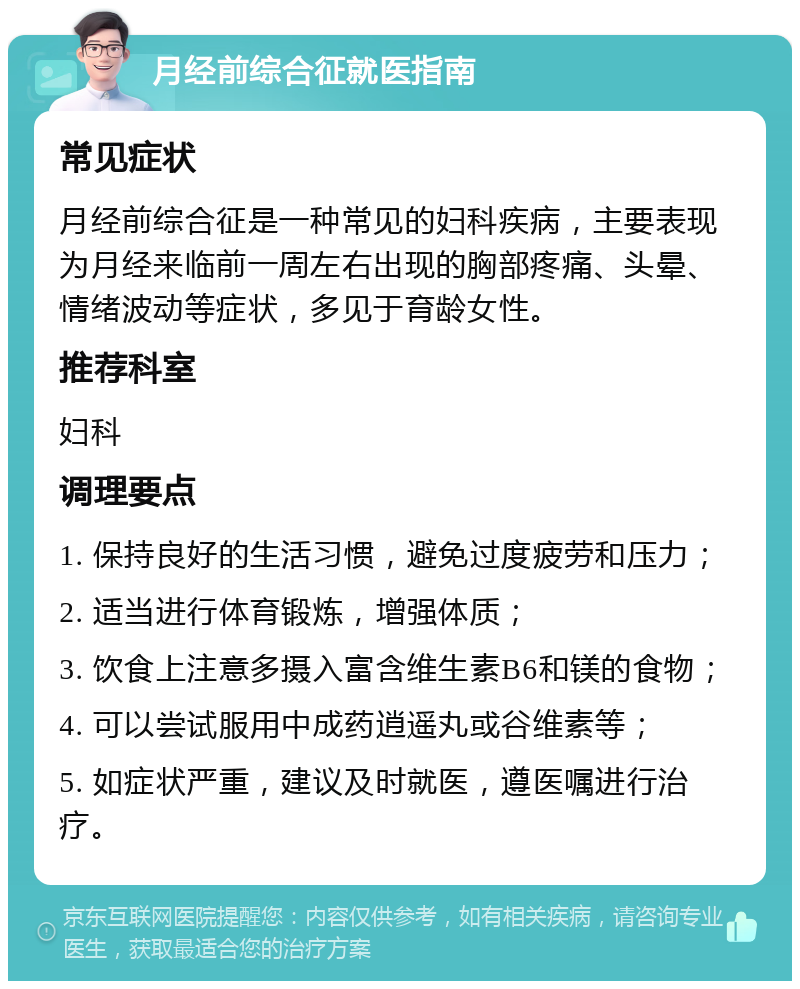 月经前综合征就医指南 常见症状 月经前综合征是一种常见的妇科疾病，主要表现为月经来临前一周左右出现的胸部疼痛、头晕、情绪波动等症状，多见于育龄女性。 推荐科室 妇科 调理要点 1. 保持良好的生活习惯，避免过度疲劳和压力； 2. 适当进行体育锻炼，增强体质； 3. 饮食上注意多摄入富含维生素B6和镁的食物； 4. 可以尝试服用中成药逍遥丸或谷维素等； 5. 如症状严重，建议及时就医，遵医嘱进行治疗。