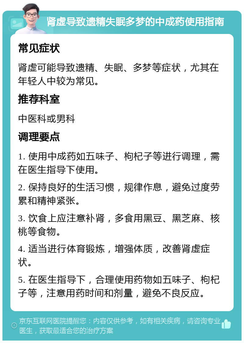 肾虚导致遗精失眠多梦的中成药使用指南 常见症状 肾虚可能导致遗精、失眠、多梦等症状，尤其在年轻人中较为常见。 推荐科室 中医科或男科 调理要点 1. 使用中成药如五味子、枸杞子等进行调理，需在医生指导下使用。 2. 保持良好的生活习惯，规律作息，避免过度劳累和精神紧张。 3. 饮食上应注意补肾，多食用黑豆、黑芝麻、核桃等食物。 4. 适当进行体育锻炼，增强体质，改善肾虚症状。 5. 在医生指导下，合理使用药物如五味子、枸杞子等，注意用药时间和剂量，避免不良反应。