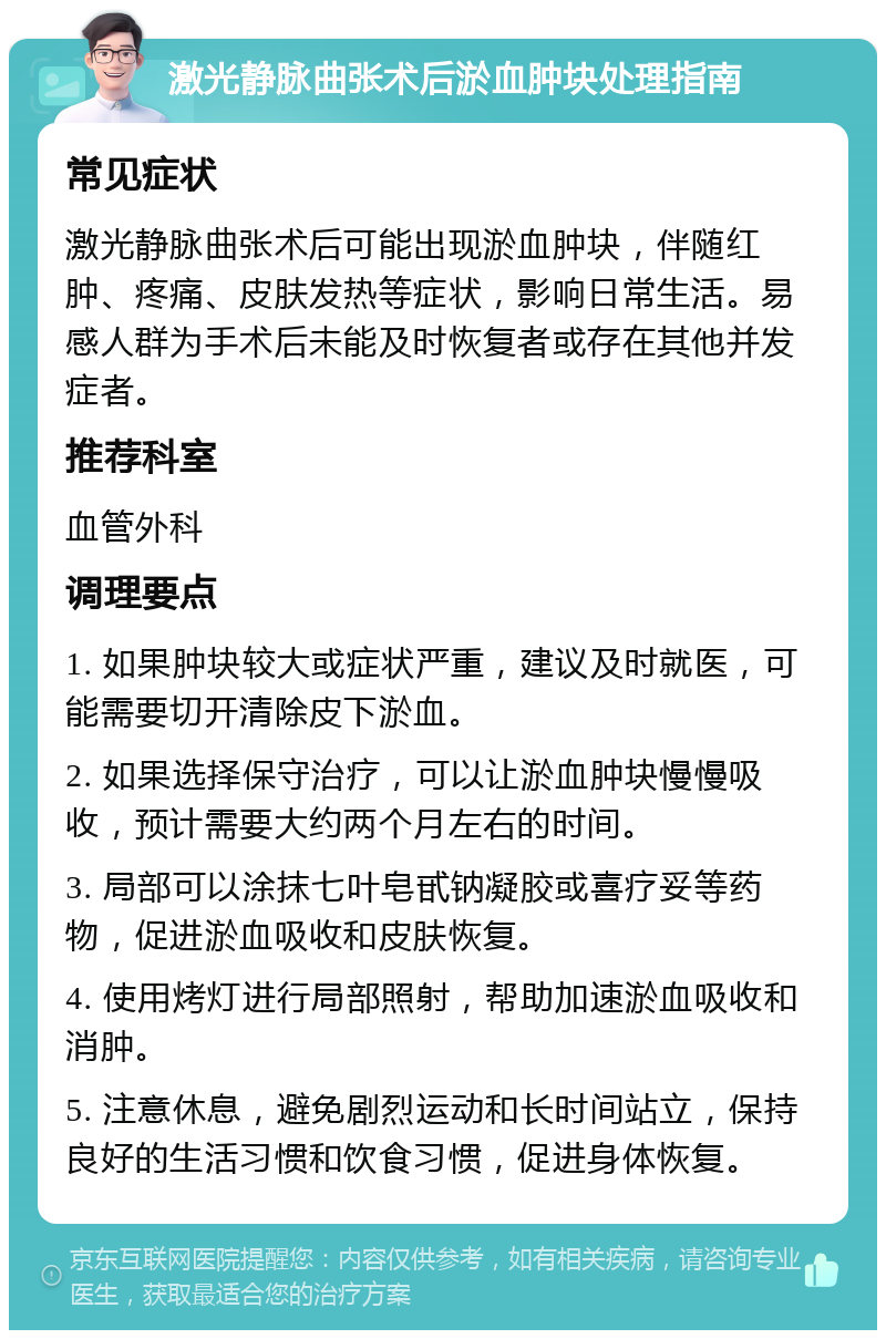 激光静脉曲张术后淤血肿块处理指南 常见症状 激光静脉曲张术后可能出现淤血肿块，伴随红肿、疼痛、皮肤发热等症状，影响日常生活。易感人群为手术后未能及时恢复者或存在其他并发症者。 推荐科室 血管外科 调理要点 1. 如果肿块较大或症状严重，建议及时就医，可能需要切开清除皮下淤血。 2. 如果选择保守治疗，可以让淤血肿块慢慢吸收，预计需要大约两个月左右的时间。 3. 局部可以涂抹七叶皂甙钠凝胶或喜疗妥等药物，促进淤血吸收和皮肤恢复。 4. 使用烤灯进行局部照射，帮助加速淤血吸收和消肿。 5. 注意休息，避免剧烈运动和长时间站立，保持良好的生活习惯和饮食习惯，促进身体恢复。