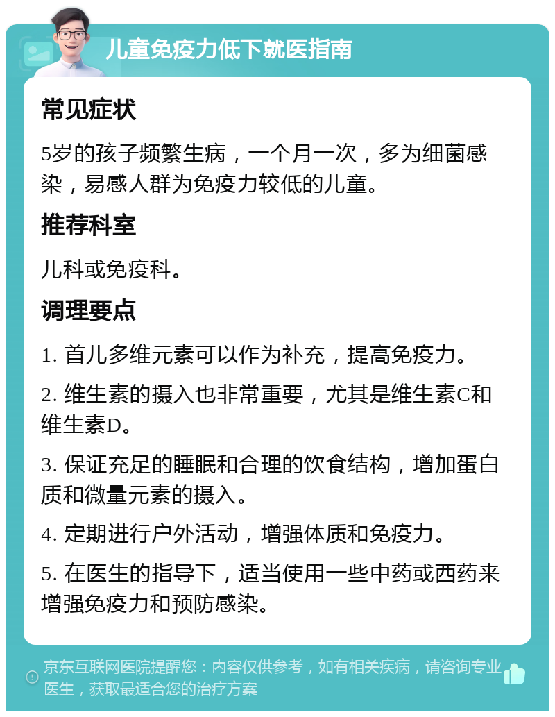 儿童免疫力低下就医指南 常见症状 5岁的孩子频繁生病，一个月一次，多为细菌感染，易感人群为免疫力较低的儿童。 推荐科室 儿科或免疫科。 调理要点 1. 首儿多维元素可以作为补充，提高免疫力。 2. 维生素的摄入也非常重要，尤其是维生素C和维生素D。 3. 保证充足的睡眠和合理的饮食结构，增加蛋白质和微量元素的摄入。 4. 定期进行户外活动，增强体质和免疫力。 5. 在医生的指导下，适当使用一些中药或西药来增强免疫力和预防感染。