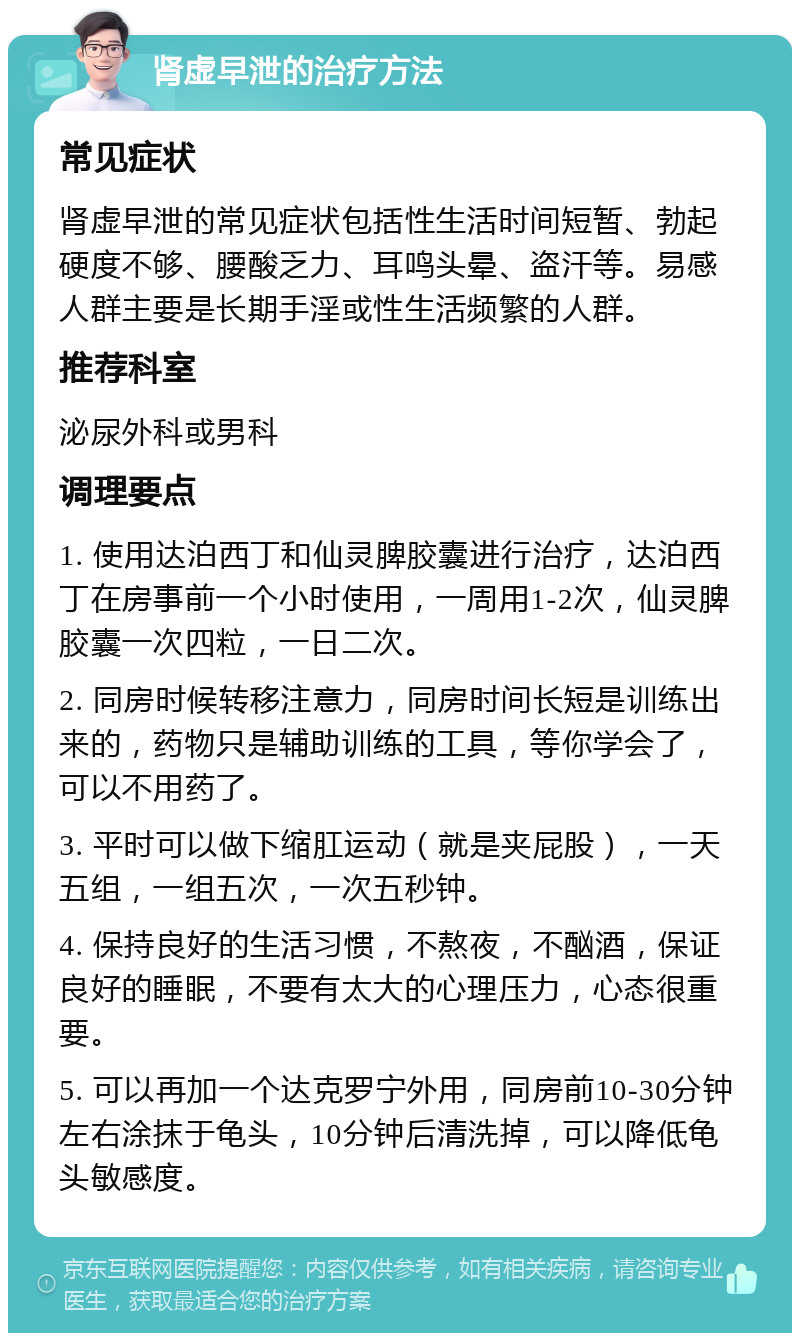 肾虚早泄的治疗方法 常见症状 肾虚早泄的常见症状包括性生活时间短暂、勃起硬度不够、腰酸乏力、耳鸣头晕、盗汗等。易感人群主要是长期手淫或性生活频繁的人群。 推荐科室 泌尿外科或男科 调理要点 1. 使用达泊西丁和仙灵脾胶囊进行治疗，达泊西丁在房事前一个小时使用，一周用1-2次，仙灵脾胶囊一次四粒，一日二次。 2. 同房时候转移注意力，同房时间长短是训练出来的，药物只是辅助训练的工具，等你学会了，可以不用药了。 3. 平时可以做下缩肛运动（就是夹屁股），一天五组，一组五次，一次五秒钟。 4. 保持良好的生活习惯，不熬夜，不酗酒，保证良好的睡眠，不要有太大的心理压力，心态很重要。 5. 可以再加一个达克罗宁外用，同房前10-30分钟左右涂抹于龟头，10分钟后清洗掉，可以降低龟头敏感度。