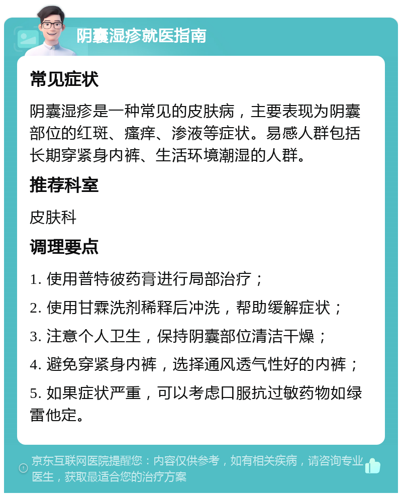 阴囊湿疹就医指南 常见症状 阴囊湿疹是一种常见的皮肤病，主要表现为阴囊部位的红斑、瘙痒、渗液等症状。易感人群包括长期穿紧身内裤、生活环境潮湿的人群。 推荐科室 皮肤科 调理要点 1. 使用普特彼药膏进行局部治疗； 2. 使用甘霖洗剂稀释后冲洗，帮助缓解症状； 3. 注意个人卫生，保持阴囊部位清洁干燥； 4. 避免穿紧身内裤，选择通风透气性好的内裤； 5. 如果症状严重，可以考虑口服抗过敏药物如绿雷他定。