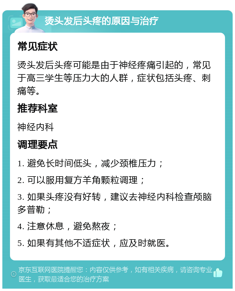 烫头发后头疼的原因与治疗 常见症状 烫头发后头疼可能是由于神经疼痛引起的，常见于高三学生等压力大的人群，症状包括头疼、刺痛等。 推荐科室 神经内科 调理要点 1. 避免长时间低头，减少颈椎压力； 2. 可以服用复方羊角颗粒调理； 3. 如果头疼没有好转，建议去神经内科检查颅脑多普勒； 4. 注意休息，避免熬夜； 5. 如果有其他不适症状，应及时就医。