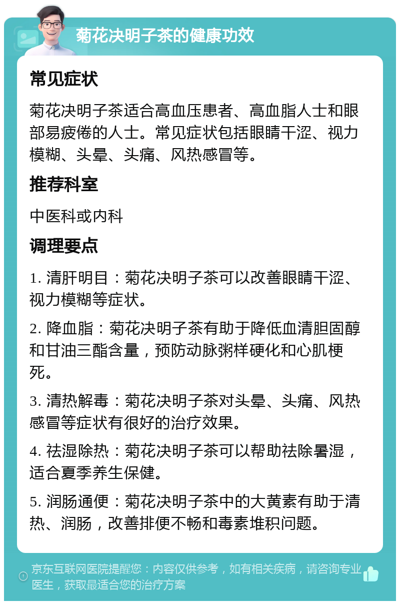 菊花决明子茶的健康功效 常见症状 菊花决明子茶适合高血压患者、高血脂人士和眼部易疲倦的人士。常见症状包括眼睛干涩、视力模糊、头晕、头痛、风热感冒等。 推荐科室 中医科或内科 调理要点 1. 清肝明目：菊花决明子茶可以改善眼睛干涩、视力模糊等症状。 2. 降血脂：菊花决明子茶有助于降低血清胆固醇和甘油三酯含量，预防动脉粥样硬化和心肌梗死。 3. 清热解毒：菊花决明子茶对头晕、头痛、风热感冒等症状有很好的治疗效果。 4. 祛湿除热：菊花决明子茶可以帮助祛除暑湿，适合夏季养生保健。 5. 润肠通便：菊花决明子茶中的大黄素有助于清热、润肠，改善排便不畅和毒素堆积问题。