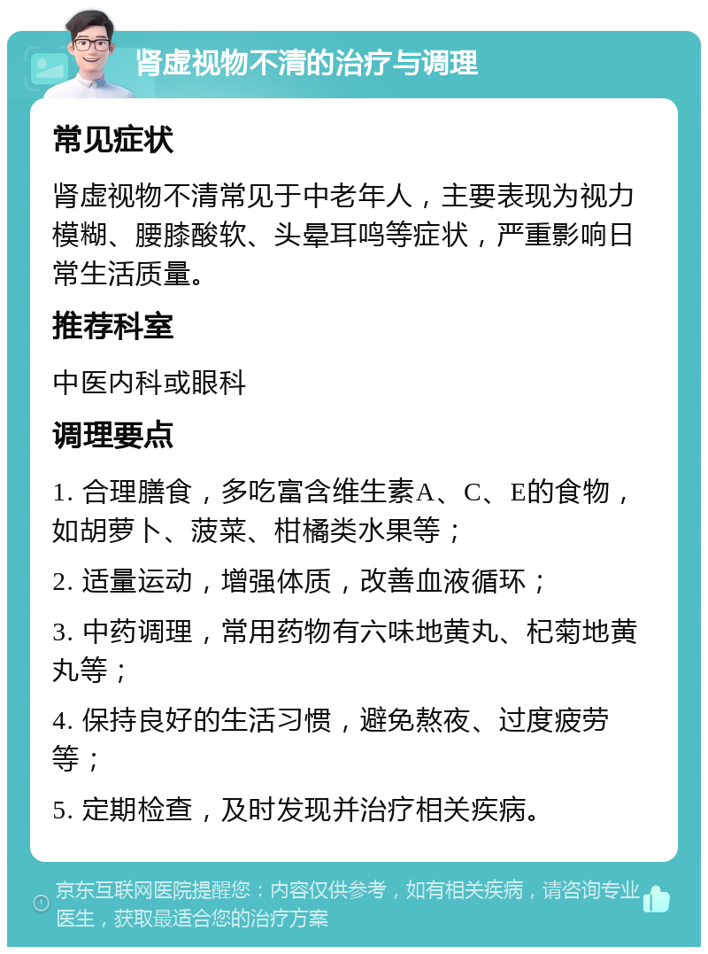 肾虚视物不清的治疗与调理 常见症状 肾虚视物不清常见于中老年人，主要表现为视力模糊、腰膝酸软、头晕耳鸣等症状，严重影响日常生活质量。 推荐科室 中医内科或眼科 调理要点 1. 合理膳食，多吃富含维生素A、C、E的食物，如胡萝卜、菠菜、柑橘类水果等； 2. 适量运动，增强体质，改善血液循环； 3. 中药调理，常用药物有六味地黄丸、杞菊地黄丸等； 4. 保持良好的生活习惯，避免熬夜、过度疲劳等； 5. 定期检查，及时发现并治疗相关疾病。