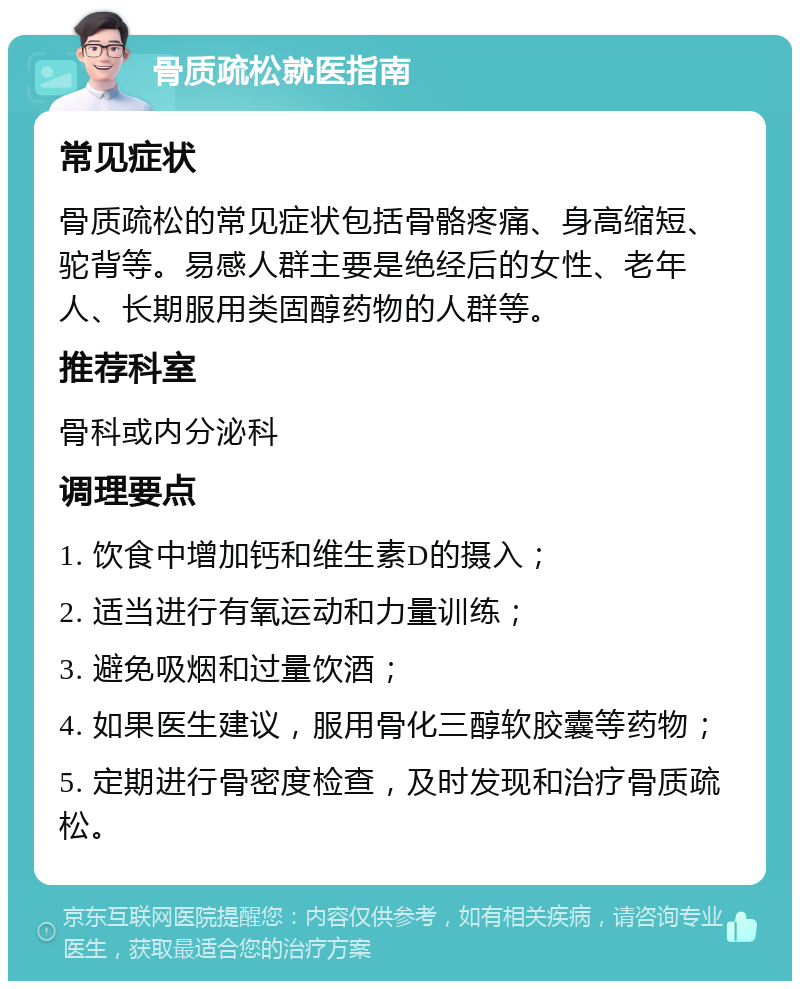 骨质疏松就医指南 常见症状 骨质疏松的常见症状包括骨骼疼痛、身高缩短、驼背等。易感人群主要是绝经后的女性、老年人、长期服用类固醇药物的人群等。 推荐科室 骨科或内分泌科 调理要点 1. 饮食中增加钙和维生素D的摄入； 2. 适当进行有氧运动和力量训练； 3. 避免吸烟和过量饮酒； 4. 如果医生建议，服用骨化三醇软胶囊等药物； 5. 定期进行骨密度检查，及时发现和治疗骨质疏松。