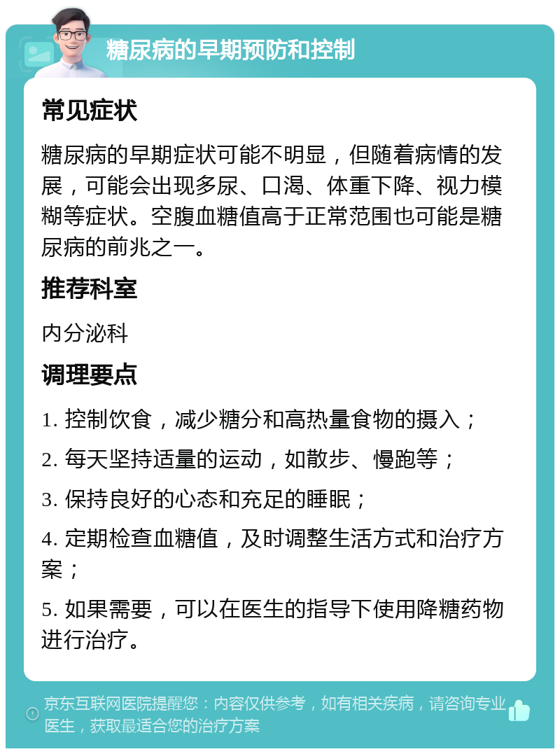 糖尿病的早期预防和控制 常见症状 糖尿病的早期症状可能不明显，但随着病情的发展，可能会出现多尿、口渴、体重下降、视力模糊等症状。空腹血糖值高于正常范围也可能是糖尿病的前兆之一。 推荐科室 内分泌科 调理要点 1. 控制饮食，减少糖分和高热量食物的摄入； 2. 每天坚持适量的运动，如散步、慢跑等； 3. 保持良好的心态和充足的睡眠； 4. 定期检查血糖值，及时调整生活方式和治疗方案； 5. 如果需要，可以在医生的指导下使用降糖药物进行治疗。