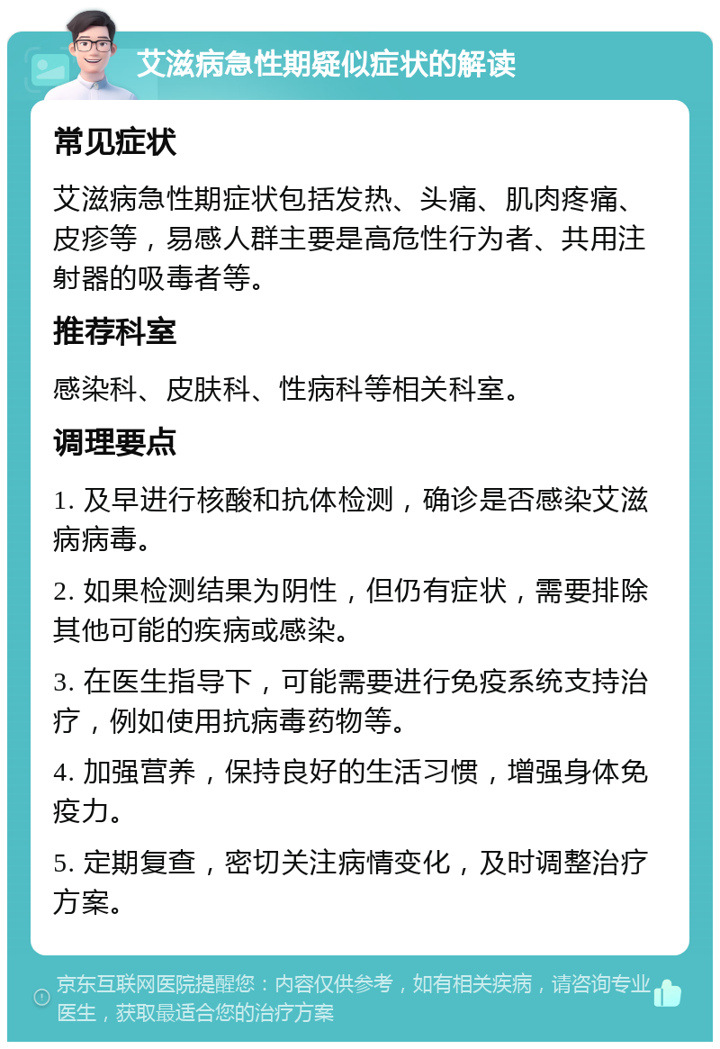 艾滋病急性期疑似症状的解读 常见症状 艾滋病急性期症状包括发热、头痛、肌肉疼痛、皮疹等，易感人群主要是高危性行为者、共用注射器的吸毒者等。 推荐科室 感染科、皮肤科、性病科等相关科室。 调理要点 1. 及早进行核酸和抗体检测，确诊是否感染艾滋病病毒。 2. 如果检测结果为阴性，但仍有症状，需要排除其他可能的疾病或感染。 3. 在医生指导下，可能需要进行免疫系统支持治疗，例如使用抗病毒药物等。 4. 加强营养，保持良好的生活习惯，增强身体免疫力。 5. 定期复查，密切关注病情变化，及时调整治疗方案。