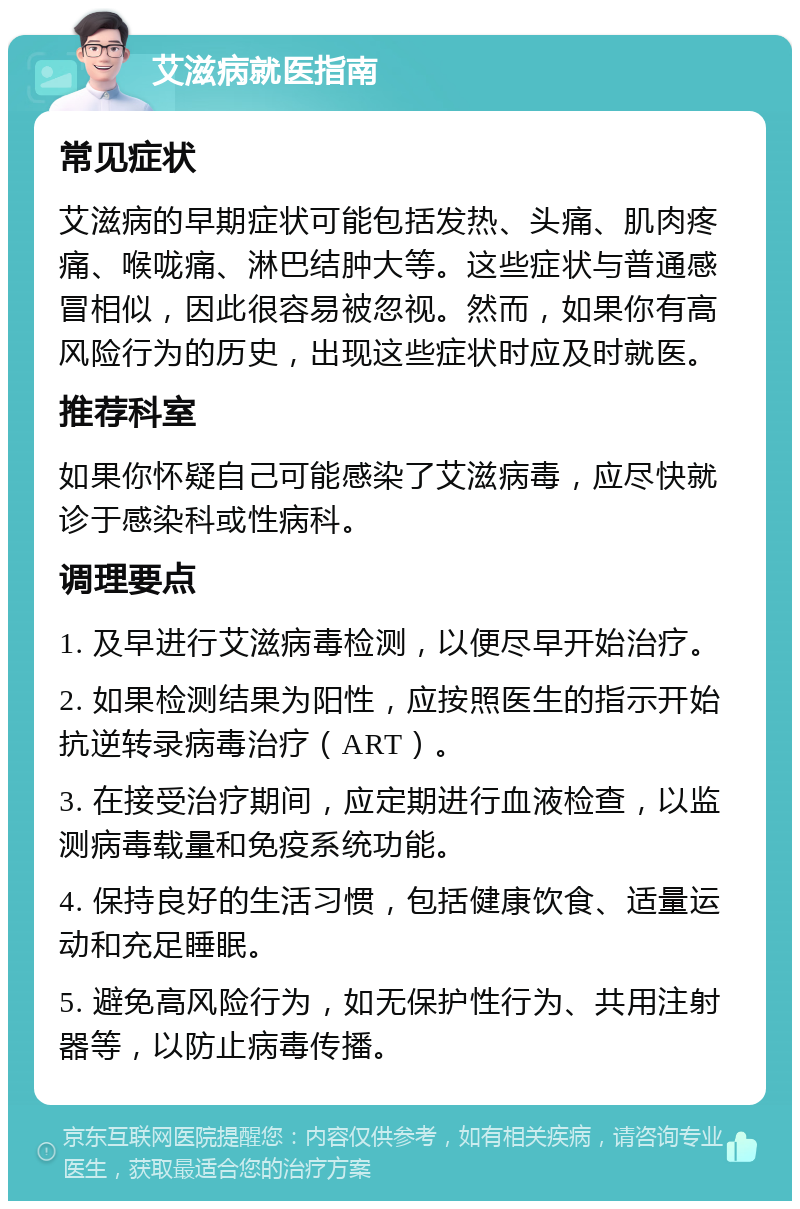 艾滋病就医指南 常见症状 艾滋病的早期症状可能包括发热、头痛、肌肉疼痛、喉咙痛、淋巴结肿大等。这些症状与普通感冒相似，因此很容易被忽视。然而，如果你有高风险行为的历史，出现这些症状时应及时就医。 推荐科室 如果你怀疑自己可能感染了艾滋病毒，应尽快就诊于感染科或性病科。 调理要点 1. 及早进行艾滋病毒检测，以便尽早开始治疗。 2. 如果检测结果为阳性，应按照医生的指示开始抗逆转录病毒治疗（ART）。 3. 在接受治疗期间，应定期进行血液检查，以监测病毒载量和免疫系统功能。 4. 保持良好的生活习惯，包括健康饮食、适量运动和充足睡眠。 5. 避免高风险行为，如无保护性行为、共用注射器等，以防止病毒传播。