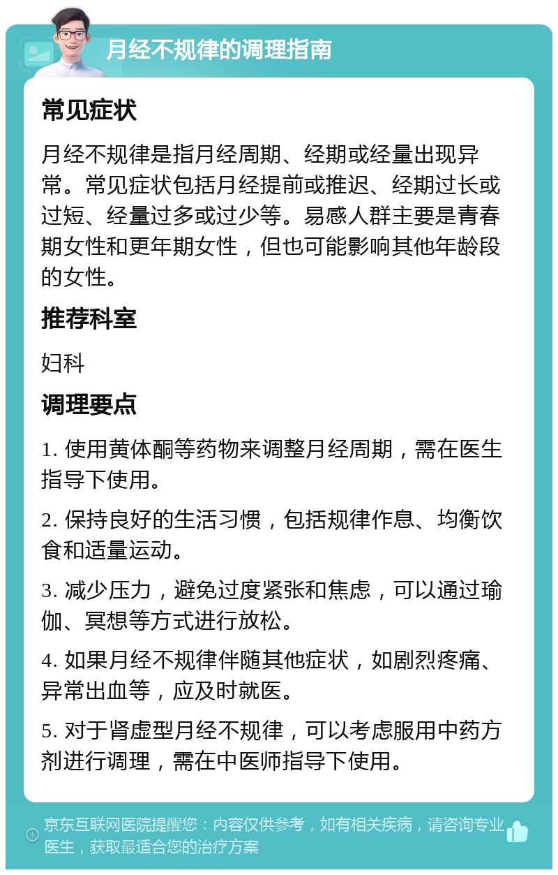 月经不规律的调理指南 常见症状 月经不规律是指月经周期、经期或经量出现异常。常见症状包括月经提前或推迟、经期过长或过短、经量过多或过少等。易感人群主要是青春期女性和更年期女性，但也可能影响其他年龄段的女性。 推荐科室 妇科 调理要点 1. 使用黄体酮等药物来调整月经周期，需在医生指导下使用。 2. 保持良好的生活习惯，包括规律作息、均衡饮食和适量运动。 3. 减少压力，避免过度紧张和焦虑，可以通过瑜伽、冥想等方式进行放松。 4. 如果月经不规律伴随其他症状，如剧烈疼痛、异常出血等，应及时就医。 5. 对于肾虚型月经不规律，可以考虑服用中药方剂进行调理，需在中医师指导下使用。