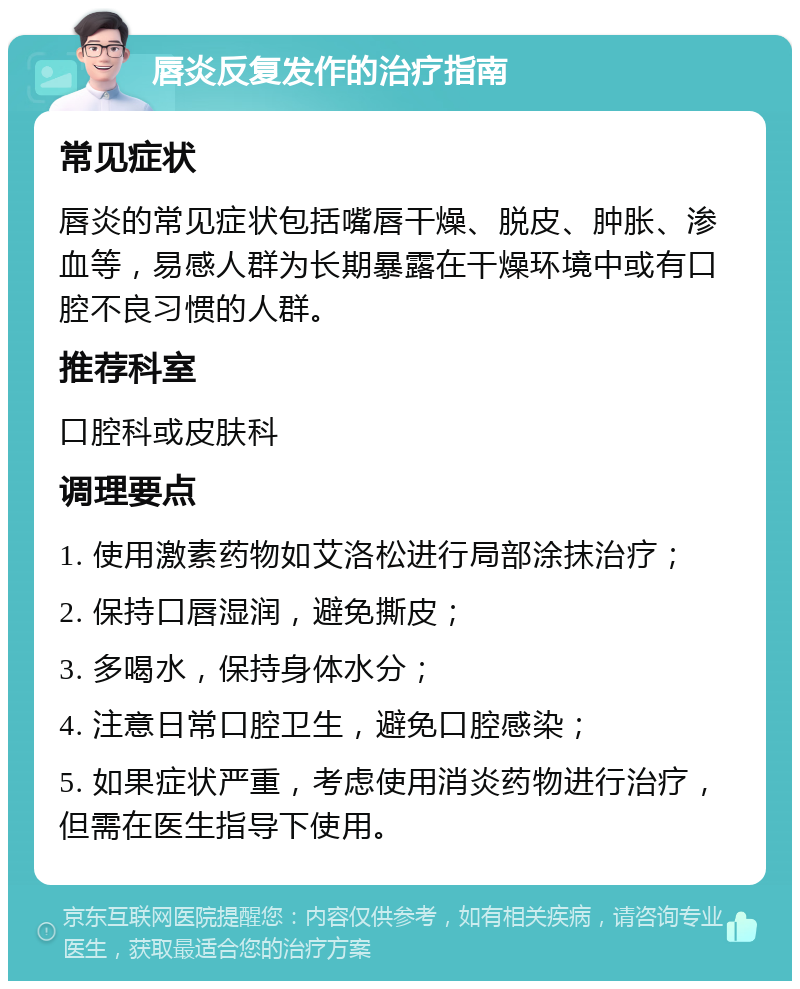 唇炎反复发作的治疗指南 常见症状 唇炎的常见症状包括嘴唇干燥、脱皮、肿胀、渗血等，易感人群为长期暴露在干燥环境中或有口腔不良习惯的人群。 推荐科室 口腔科或皮肤科 调理要点 1. 使用激素药物如艾洛松进行局部涂抹治疗； 2. 保持口唇湿润，避免撕皮； 3. 多喝水，保持身体水分； 4. 注意日常口腔卫生，避免口腔感染； 5. 如果症状严重，考虑使用消炎药物进行治疗，但需在医生指导下使用。