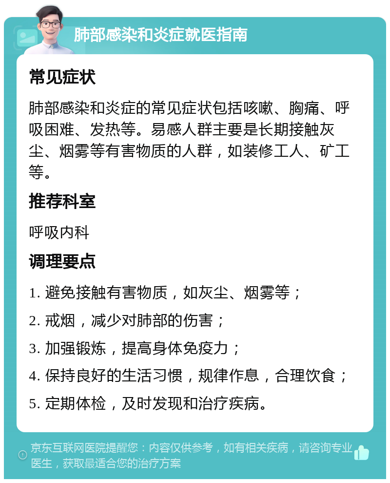 肺部感染和炎症就医指南 常见症状 肺部感染和炎症的常见症状包括咳嗽、胸痛、呼吸困难、发热等。易感人群主要是长期接触灰尘、烟雾等有害物质的人群，如装修工人、矿工等。 推荐科室 呼吸内科 调理要点 1. 避免接触有害物质，如灰尘、烟雾等； 2. 戒烟，减少对肺部的伤害； 3. 加强锻炼，提高身体免疫力； 4. 保持良好的生活习惯，规律作息，合理饮食； 5. 定期体检，及时发现和治疗疾病。