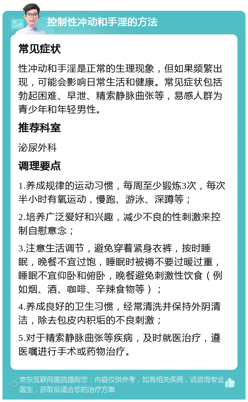 控制性冲动和手淫的方法 常见症状 性冲动和手淫是正常的生理现象，但如果频繁出现，可能会影响日常生活和健康。常见症状包括勃起困难、早泄、精索静脉曲张等，易感人群为青少年和年轻男性。 推荐科室 泌尿外科 调理要点 1.养成规律的运动习惯，每周至少锻炼3次，每次半小时有氧运动，慢跑、游泳、深蹲等； 2.培养广泛爱好和兴趣，减少不良的性刺激来控制自慰意念； 3.注意生活调节，避免穿着紧身衣裤，按时睡眠，晚餐不宜过饱，睡眠时被褥不要过暖过重，睡眠不宜仰卧和俯卧，晚餐避免刺激性饮食（例如烟、酒、咖啡、辛辣食物等）； 4.养成良好的卫生习惯，经常清洗并保持外阴清洁，除去包皮内积垢的不良刺激； 5.对于精索静脉曲张等疾病，及时就医治疗，遵医嘱进行手术或药物治疗。