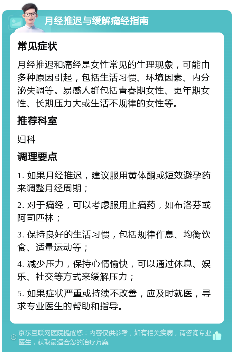 月经推迟与缓解痛经指南 常见症状 月经推迟和痛经是女性常见的生理现象，可能由多种原因引起，包括生活习惯、环境因素、内分泌失调等。易感人群包括青春期女性、更年期女性、长期压力大或生活不规律的女性等。 推荐科室 妇科 调理要点 1. 如果月经推迟，建议服用黄体酮或短效避孕药来调整月经周期； 2. 对于痛经，可以考虑服用止痛药，如布洛芬或阿司匹林； 3. 保持良好的生活习惯，包括规律作息、均衡饮食、适量运动等； 4. 减少压力，保持心情愉快，可以通过休息、娱乐、社交等方式来缓解压力； 5. 如果症状严重或持续不改善，应及时就医，寻求专业医生的帮助和指导。