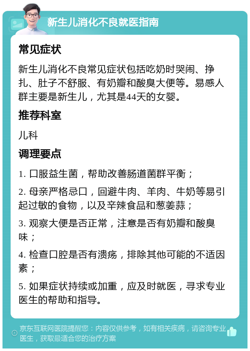 新生儿消化不良就医指南 常见症状 新生儿消化不良常见症状包括吃奶时哭闹、挣扎、肚子不舒服、有奶瓣和酸臭大便等。易感人群主要是新生儿，尤其是44天的女婴。 推荐科室 儿科 调理要点 1. 口服益生菌，帮助改善肠道菌群平衡； 2. 母亲严格忌口，回避牛肉、羊肉、牛奶等易引起过敏的食物，以及辛辣食品和葱姜蒜； 3. 观察大便是否正常，注意是否有奶瓣和酸臭味； 4. 检查口腔是否有溃疡，排除其他可能的不适因素； 5. 如果症状持续或加重，应及时就医，寻求专业医生的帮助和指导。