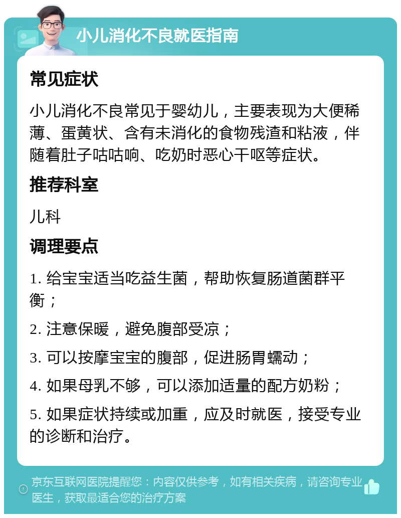 小儿消化不良就医指南 常见症状 小儿消化不良常见于婴幼儿，主要表现为大便稀薄、蛋黄状、含有未消化的食物残渣和粘液，伴随着肚子咕咕响、吃奶时恶心干呕等症状。 推荐科室 儿科 调理要点 1. 给宝宝适当吃益生菌，帮助恢复肠道菌群平衡； 2. 注意保暖，避免腹部受凉； 3. 可以按摩宝宝的腹部，促进肠胃蠕动； 4. 如果母乳不够，可以添加适量的配方奶粉； 5. 如果症状持续或加重，应及时就医，接受专业的诊断和治疗。