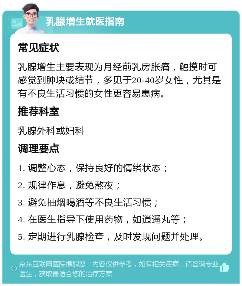 乳腺增生就医指南 常见症状 乳腺增生主要表现为月经前乳房胀痛，触摸时可感觉到肿块或结节，多见于20-40岁女性，尤其是有不良生活习惯的女性更容易患病。 推荐科室 乳腺外科或妇科 调理要点 1. 调整心态，保持良好的情绪状态； 2. 规律作息，避免熬夜； 3. 避免抽烟喝酒等不良生活习惯； 4. 在医生指导下使用药物，如逍遥丸等； 5. 定期进行乳腺检查，及时发现问题并处理。