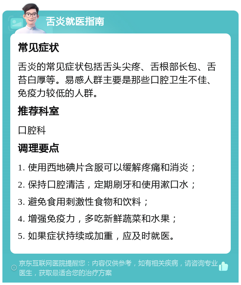 舌炎就医指南 常见症状 舌炎的常见症状包括舌头尖疼、舌根部长包、舌苔白厚等。易感人群主要是那些口腔卫生不佳、免疫力较低的人群。 推荐科室 口腔科 调理要点 1. 使用西地碘片含服可以缓解疼痛和消炎； 2. 保持口腔清洁，定期刷牙和使用漱口水； 3. 避免食用刺激性食物和饮料； 4. 增强免疫力，多吃新鲜蔬菜和水果； 5. 如果症状持续或加重，应及时就医。