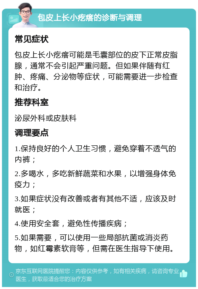 包皮上长小疙瘩的诊断与调理 常见症状 包皮上长小疙瘩可能是毛囊部位的皮下正常皮脂腺，通常不会引起严重问题。但如果伴随有红肿、疼痛、分泌物等症状，可能需要进一步检查和治疗。 推荐科室 泌尿外科或皮肤科 调理要点 1.保持良好的个人卫生习惯，避免穿着不透气的内裤； 2.多喝水，多吃新鲜蔬菜和水果，以增强身体免疫力； 3.如果症状没有改善或者有其他不适，应该及时就医； 4.使用安全套，避免性传播疾病； 5.如果需要，可以使用一些局部抗菌或消炎药物，如红霉素软膏等，但需在医生指导下使用。