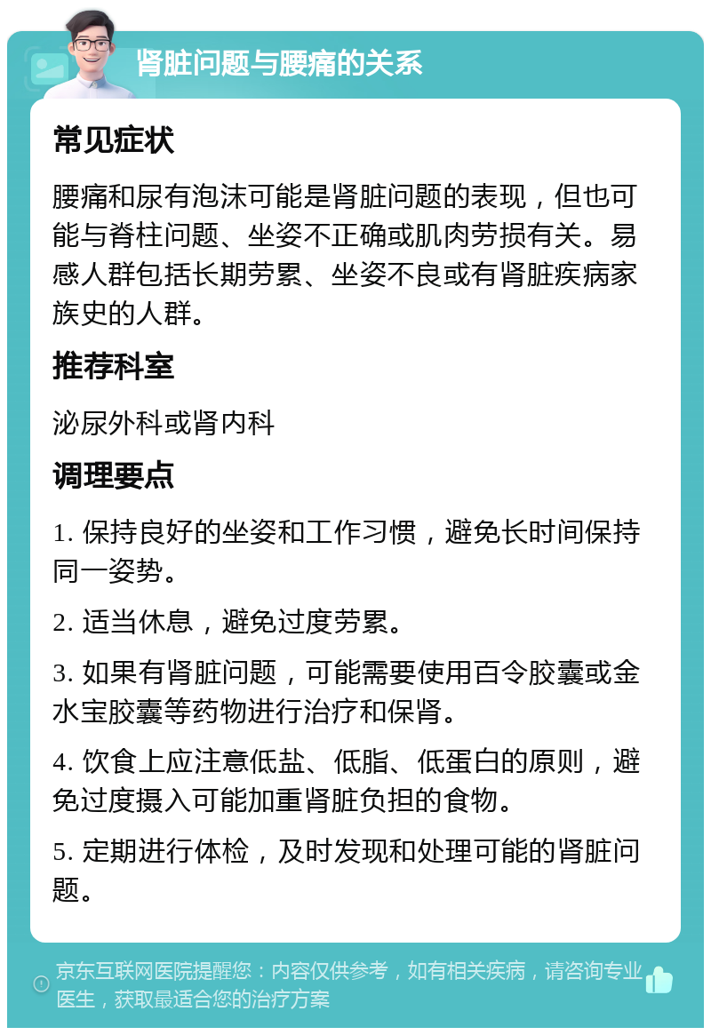 肾脏问题与腰痛的关系 常见症状 腰痛和尿有泡沫可能是肾脏问题的表现，但也可能与脊柱问题、坐姿不正确或肌肉劳损有关。易感人群包括长期劳累、坐姿不良或有肾脏疾病家族史的人群。 推荐科室 泌尿外科或肾内科 调理要点 1. 保持良好的坐姿和工作习惯，避免长时间保持同一姿势。 2. 适当休息，避免过度劳累。 3. 如果有肾脏问题，可能需要使用百令胶囊或金水宝胶囊等药物进行治疗和保肾。 4. 饮食上应注意低盐、低脂、低蛋白的原则，避免过度摄入可能加重肾脏负担的食物。 5. 定期进行体检，及时发现和处理可能的肾脏问题。