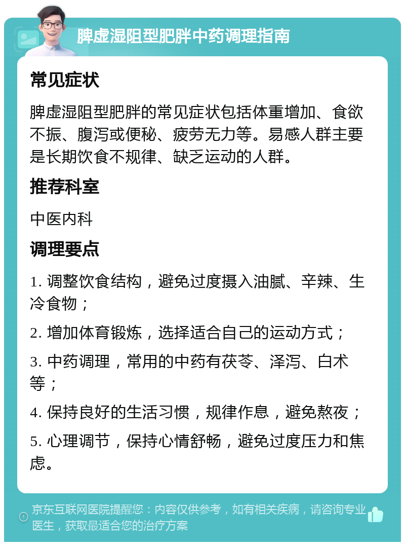 脾虚湿阻型肥胖中药调理指南 常见症状 脾虚湿阻型肥胖的常见症状包括体重增加、食欲不振、腹泻或便秘、疲劳无力等。易感人群主要是长期饮食不规律、缺乏运动的人群。 推荐科室 中医内科 调理要点 1. 调整饮食结构，避免过度摄入油腻、辛辣、生冷食物； 2. 增加体育锻炼，选择适合自己的运动方式； 3. 中药调理，常用的中药有茯苓、泽泻、白术等； 4. 保持良好的生活习惯，规律作息，避免熬夜； 5. 心理调节，保持心情舒畅，避免过度压力和焦虑。