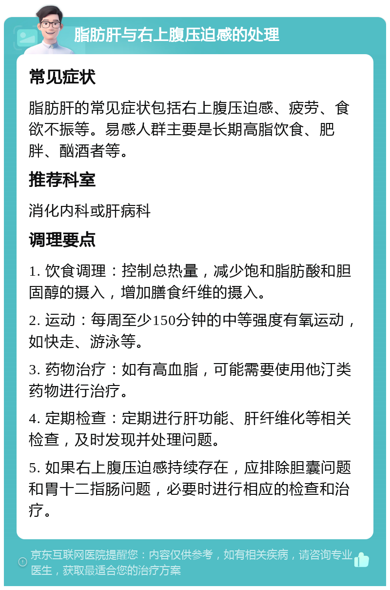 脂肪肝与右上腹压迫感的处理 常见症状 脂肪肝的常见症状包括右上腹压迫感、疲劳、食欲不振等。易感人群主要是长期高脂饮食、肥胖、酗酒者等。 推荐科室 消化内科或肝病科 调理要点 1. 饮食调理：控制总热量，减少饱和脂肪酸和胆固醇的摄入，增加膳食纤维的摄入。 2. 运动：每周至少150分钟的中等强度有氧运动，如快走、游泳等。 3. 药物治疗：如有高血脂，可能需要使用他汀类药物进行治疗。 4. 定期检查：定期进行肝功能、肝纤维化等相关检查，及时发现并处理问题。 5. 如果右上腹压迫感持续存在，应排除胆囊问题和胃十二指肠问题，必要时进行相应的检查和治疗。