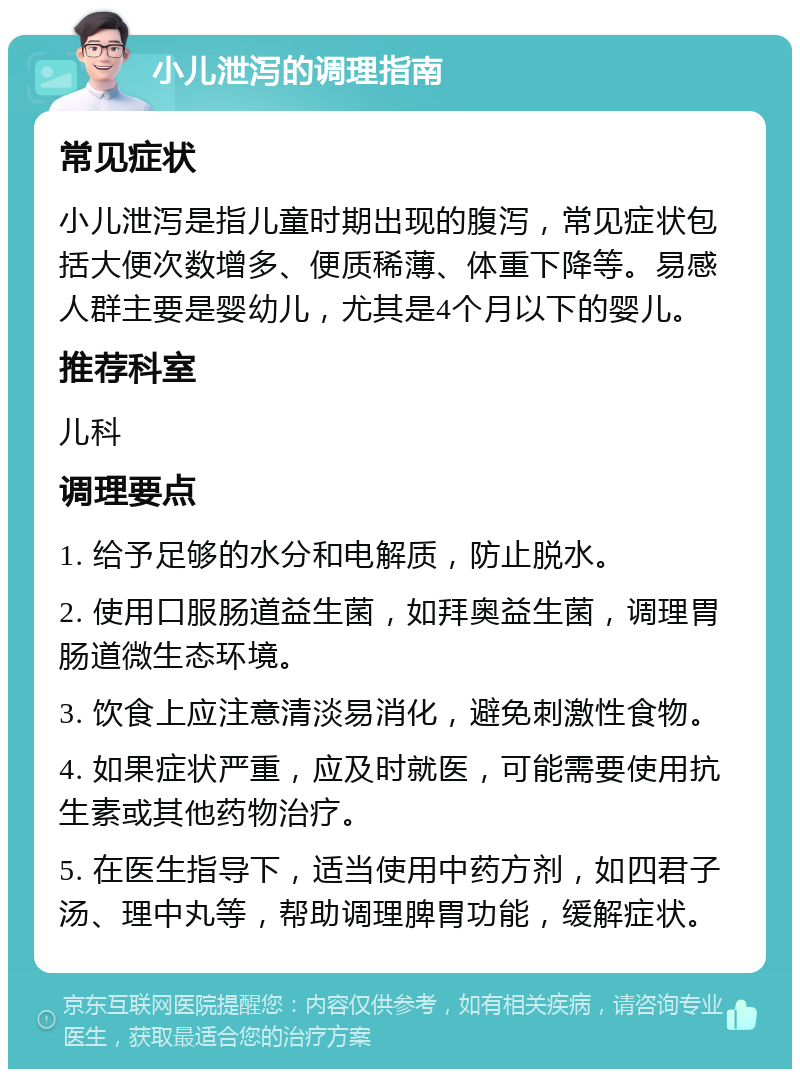 小儿泄泻的调理指南 常见症状 小儿泄泻是指儿童时期出现的腹泻，常见症状包括大便次数增多、便质稀薄、体重下降等。易感人群主要是婴幼儿，尤其是4个月以下的婴儿。 推荐科室 儿科 调理要点 1. 给予足够的水分和电解质，防止脱水。 2. 使用口服肠道益生菌，如拜奥益生菌，调理胃肠道微生态环境。 3. 饮食上应注意清淡易消化，避免刺激性食物。 4. 如果症状严重，应及时就医，可能需要使用抗生素或其他药物治疗。 5. 在医生指导下，适当使用中药方剂，如四君子汤、理中丸等，帮助调理脾胃功能，缓解症状。