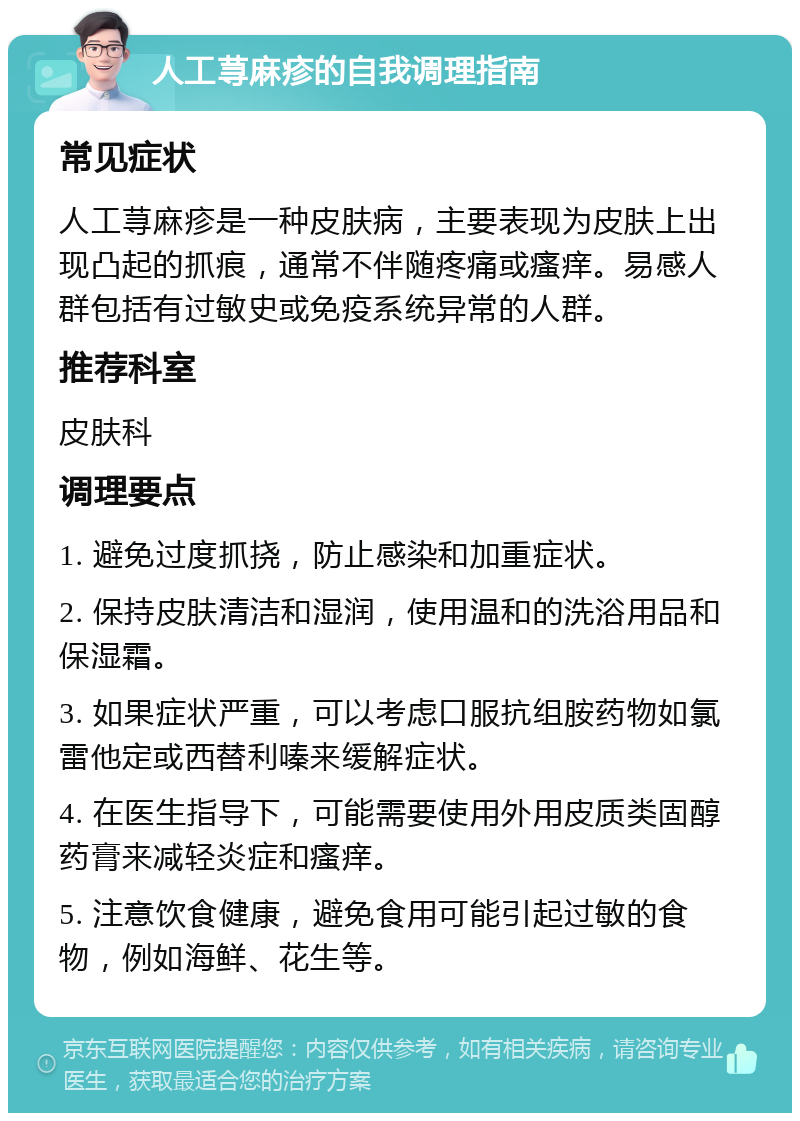 人工荨麻疹的自我调理指南 常见症状 人工荨麻疹是一种皮肤病，主要表现为皮肤上出现凸起的抓痕，通常不伴随疼痛或瘙痒。易感人群包括有过敏史或免疫系统异常的人群。 推荐科室 皮肤科 调理要点 1. 避免过度抓挠，防止感染和加重症状。 2. 保持皮肤清洁和湿润，使用温和的洗浴用品和保湿霜。 3. 如果症状严重，可以考虑口服抗组胺药物如氯雷他定或西替利嗪来缓解症状。 4. 在医生指导下，可能需要使用外用皮质类固醇药膏来减轻炎症和瘙痒。 5. 注意饮食健康，避免食用可能引起过敏的食物，例如海鲜、花生等。