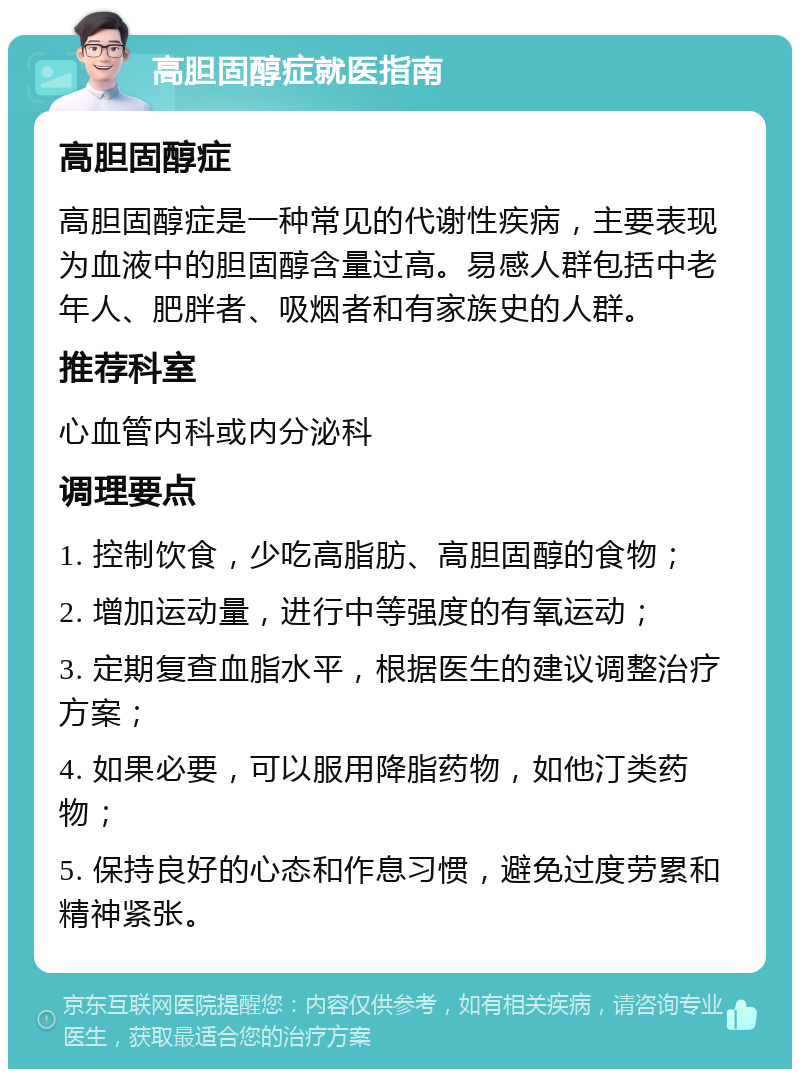 高胆固醇症就医指南 高胆固醇症 高胆固醇症是一种常见的代谢性疾病，主要表现为血液中的胆固醇含量过高。易感人群包括中老年人、肥胖者、吸烟者和有家族史的人群。 推荐科室 心血管内科或内分泌科 调理要点 1. 控制饮食，少吃高脂肪、高胆固醇的食物； 2. 增加运动量，进行中等强度的有氧运动； 3. 定期复查血脂水平，根据医生的建议调整治疗方案； 4. 如果必要，可以服用降脂药物，如他汀类药物； 5. 保持良好的心态和作息习惯，避免过度劳累和精神紧张。