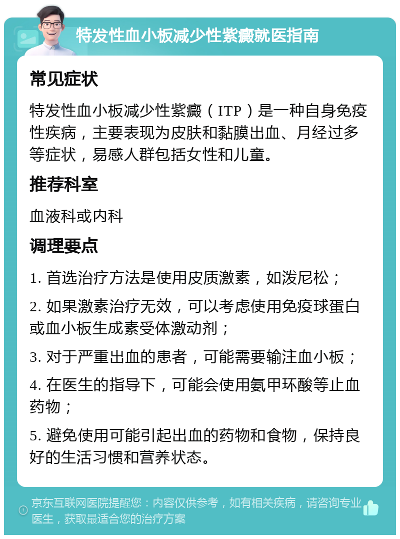 特发性血小板减少性紫癜就医指南 常见症状 特发性血小板减少性紫癜（ITP）是一种自身免疫性疾病，主要表现为皮肤和黏膜出血、月经过多等症状，易感人群包括女性和儿童。 推荐科室 血液科或内科 调理要点 1. 首选治疗方法是使用皮质激素，如泼尼松； 2. 如果激素治疗无效，可以考虑使用免疫球蛋白或血小板生成素受体激动剂； 3. 对于严重出血的患者，可能需要输注血小板； 4. 在医生的指导下，可能会使用氨甲环酸等止血药物； 5. 避免使用可能引起出血的药物和食物，保持良好的生活习惯和营养状态。