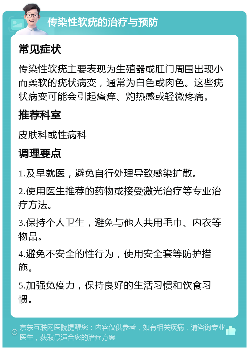 传染性软疣的治疗与预防 常见症状 传染性软疣主要表现为生殖器或肛门周围出现小而柔软的疣状病变，通常为白色或肉色。这些疣状病变可能会引起瘙痒、灼热感或轻微疼痛。 推荐科室 皮肤科或性病科 调理要点 1.及早就医，避免自行处理导致感染扩散。 2.使用医生推荐的药物或接受激光治疗等专业治疗方法。 3.保持个人卫生，避免与他人共用毛巾、内衣等物品。 4.避免不安全的性行为，使用安全套等防护措施。 5.加强免疫力，保持良好的生活习惯和饮食习惯。