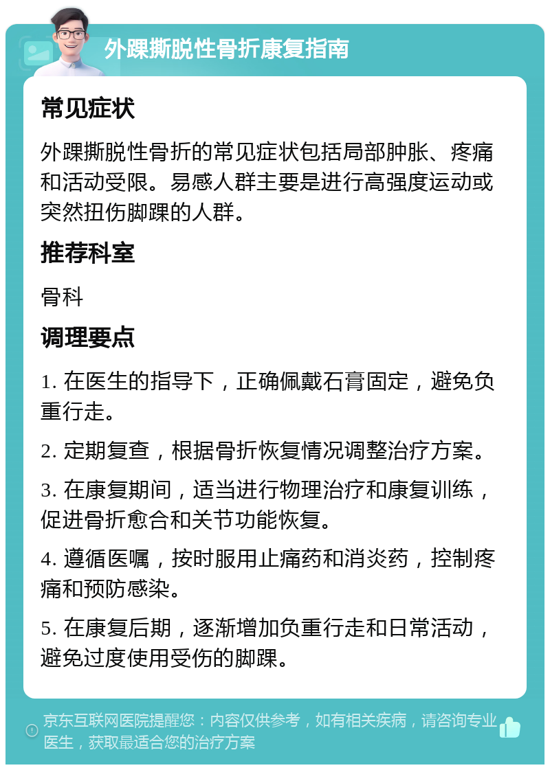 外踝撕脱性骨折康复指南 常见症状 外踝撕脱性骨折的常见症状包括局部肿胀、疼痛和活动受限。易感人群主要是进行高强度运动或突然扭伤脚踝的人群。 推荐科室 骨科 调理要点 1. 在医生的指导下，正确佩戴石膏固定，避免负重行走。 2. 定期复查，根据骨折恢复情况调整治疗方案。 3. 在康复期间，适当进行物理治疗和康复训练，促进骨折愈合和关节功能恢复。 4. 遵循医嘱，按时服用止痛药和消炎药，控制疼痛和预防感染。 5. 在康复后期，逐渐增加负重行走和日常活动，避免过度使用受伤的脚踝。