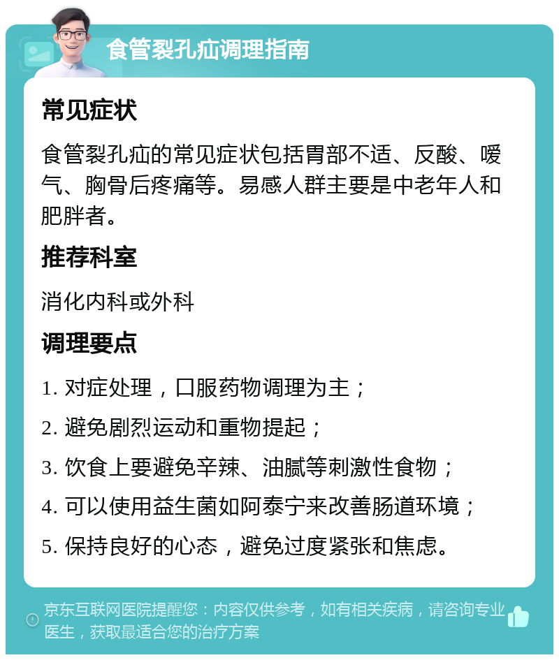 食管裂孔疝调理指南 常见症状 食管裂孔疝的常见症状包括胃部不适、反酸、嗳气、胸骨后疼痛等。易感人群主要是中老年人和肥胖者。 推荐科室 消化内科或外科 调理要点 1. 对症处理，口服药物调理为主； 2. 避免剧烈运动和重物提起； 3. 饮食上要避免辛辣、油腻等刺激性食物； 4. 可以使用益生菌如阿泰宁来改善肠道环境； 5. 保持良好的心态，避免过度紧张和焦虑。