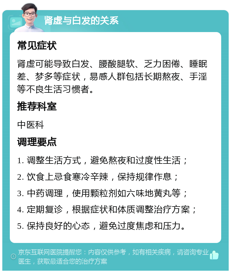 肾虚与白发的关系 常见症状 肾虚可能导致白发、腰酸腿软、乏力困倦、睡眠差、梦多等症状，易感人群包括长期熬夜、手淫等不良生活习惯者。 推荐科室 中医科 调理要点 1. 调整生活方式，避免熬夜和过度性生活； 2. 饮食上忌食寒冷辛辣，保持规律作息； 3. 中药调理，使用颗粒剂如六味地黄丸等； 4. 定期复诊，根据症状和体质调整治疗方案； 5. 保持良好的心态，避免过度焦虑和压力。