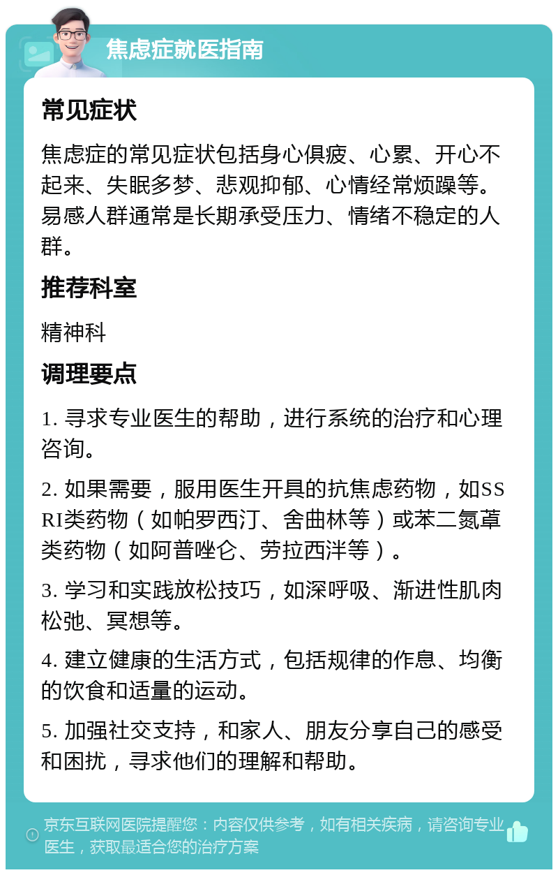 焦虑症就医指南 常见症状 焦虑症的常见症状包括身心俱疲、心累、开心不起来、失眠多梦、悲观抑郁、心情经常烦躁等。易感人群通常是长期承受压力、情绪不稳定的人群。 推荐科室 精神科 调理要点 1. 寻求专业医生的帮助，进行系统的治疗和心理咨询。 2. 如果需要，服用医生开具的抗焦虑药物，如SSRI类药物（如帕罗西汀、舍曲林等）或苯二氮䓬类药物（如阿普唑仑、劳拉西泮等）。 3. 学习和实践放松技巧，如深呼吸、渐进性肌肉松弛、冥想等。 4. 建立健康的生活方式，包括规律的作息、均衡的饮食和适量的运动。 5. 加强社交支持，和家人、朋友分享自己的感受和困扰，寻求他们的理解和帮助。