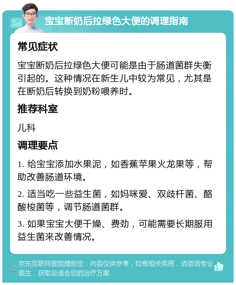 宝宝断奶后拉绿色大便的调理指南 常见症状 宝宝断奶后拉绿色大便可能是由于肠道菌群失衡引起的。这种情况在新生儿中较为常见，尤其是在断奶后转换到奶粉喂养时。 推荐科室 儿科 调理要点 1. 给宝宝添加水果泥，如香蕉苹果火龙果等，帮助改善肠道环境。 2. 适当吃一些益生菌，如妈咪爱、双歧杆菌、酪酸梭菌等，调节肠道菌群。 3. 如果宝宝大便干燥、费劲，可能需要长期服用益生菌来改善情况。