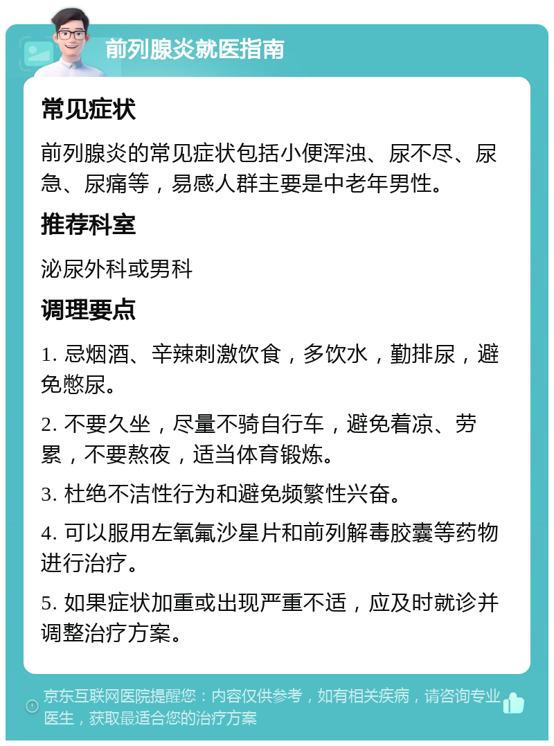 前列腺炎就医指南 常见症状 前列腺炎的常见症状包括小便浑浊、尿不尽、尿急、尿痛等，易感人群主要是中老年男性。 推荐科室 泌尿外科或男科 调理要点 1. 忌烟酒、辛辣刺激饮食，多饮水，勤排尿，避免憋尿。 2. 不要久坐，尽量不骑自行车，避免着凉、劳累，不要熬夜，适当体育锻炼。 3. 杜绝不洁性行为和避免频繁性兴奋。 4. 可以服用左氧氟沙星片和前列解毒胶囊等药物进行治疗。 5. 如果症状加重或出现严重不适，应及时就诊并调整治疗方案。