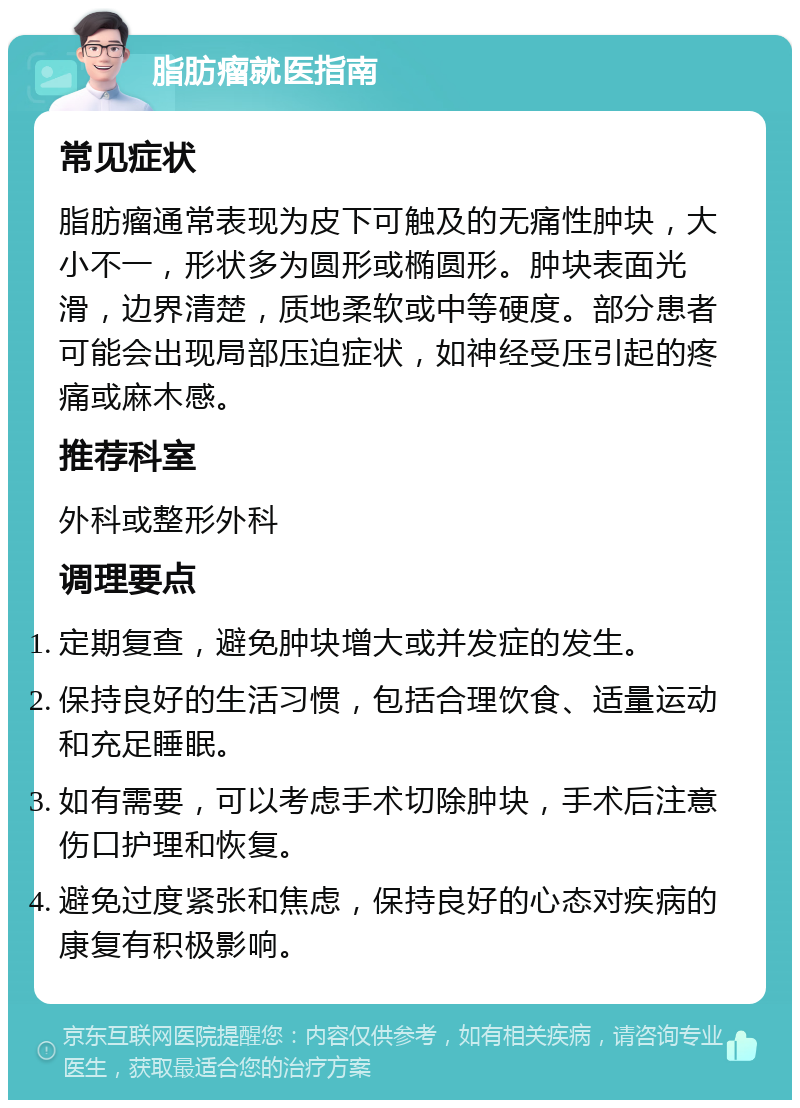 脂肪瘤就医指南 常见症状 脂肪瘤通常表现为皮下可触及的无痛性肿块，大小不一，形状多为圆形或椭圆形。肿块表面光滑，边界清楚，质地柔软或中等硬度。部分患者可能会出现局部压迫症状，如神经受压引起的疼痛或麻木感。 推荐科室 外科或整形外科 调理要点 定期复查，避免肿块增大或并发症的发生。 保持良好的生活习惯，包括合理饮食、适量运动和充足睡眠。 如有需要，可以考虑手术切除肿块，手术后注意伤口护理和恢复。 避免过度紧张和焦虑，保持良好的心态对疾病的康复有积极影响。