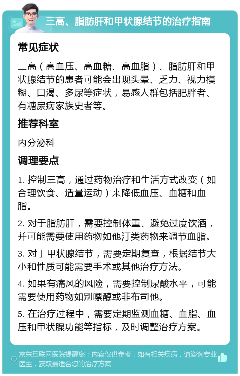 三高、脂肪肝和甲状腺结节的治疗指南 常见症状 三高（高血压、高血糖、高血脂）、脂肪肝和甲状腺结节的患者可能会出现头晕、乏力、视力模糊、口渴、多尿等症状，易感人群包括肥胖者、有糖尿病家族史者等。 推荐科室 内分泌科 调理要点 1. 控制三高，通过药物治疗和生活方式改变（如合理饮食、适量运动）来降低血压、血糖和血脂。 2. 对于脂肪肝，需要控制体重、避免过度饮酒，并可能需要使用药物如他汀类药物来调节血脂。 3. 对于甲状腺结节，需要定期复查，根据结节大小和性质可能需要手术或其他治疗方法。 4. 如果有痛风的风险，需要控制尿酸水平，可能需要使用药物如别嘌醇或非布司他。 5. 在治疗过程中，需要定期监测血糖、血脂、血压和甲状腺功能等指标，及时调整治疗方案。