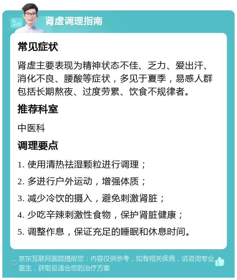 肾虚调理指南 常见症状 肾虚主要表现为精神状态不佳、乏力、爱出汗、消化不良、腰酸等症状，多见于夏季，易感人群包括长期熬夜、过度劳累、饮食不规律者。 推荐科室 中医科 调理要点 1. 使用清热祛湿颗粒进行调理； 2. 多进行户外运动，增强体质； 3. 减少冷饮的摄入，避免刺激肾脏； 4. 少吃辛辣刺激性食物，保护肾脏健康； 5. 调整作息，保证充足的睡眠和休息时间。