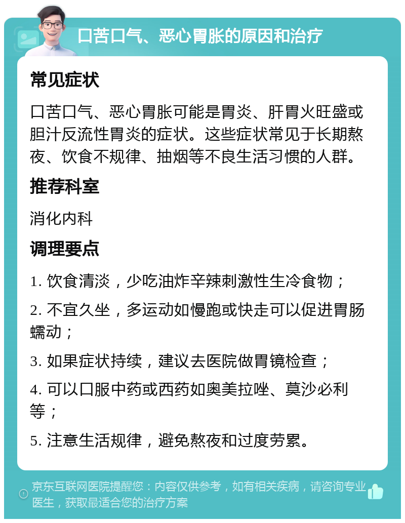 口苦口气、恶心胃胀的原因和治疗 常见症状 口苦口气、恶心胃胀可能是胃炎、肝胃火旺盛或胆汁反流性胃炎的症状。这些症状常见于长期熬夜、饮食不规律、抽烟等不良生活习惯的人群。 推荐科室 消化内科 调理要点 1. 饮食清淡，少吃油炸辛辣刺激性生冷食物； 2. 不宜久坐，多运动如慢跑或快走可以促进胃肠蠕动； 3. 如果症状持续，建议去医院做胃镜检查； 4. 可以口服中药或西药如奥美拉唑、莫沙必利等； 5. 注意生活规律，避免熬夜和过度劳累。